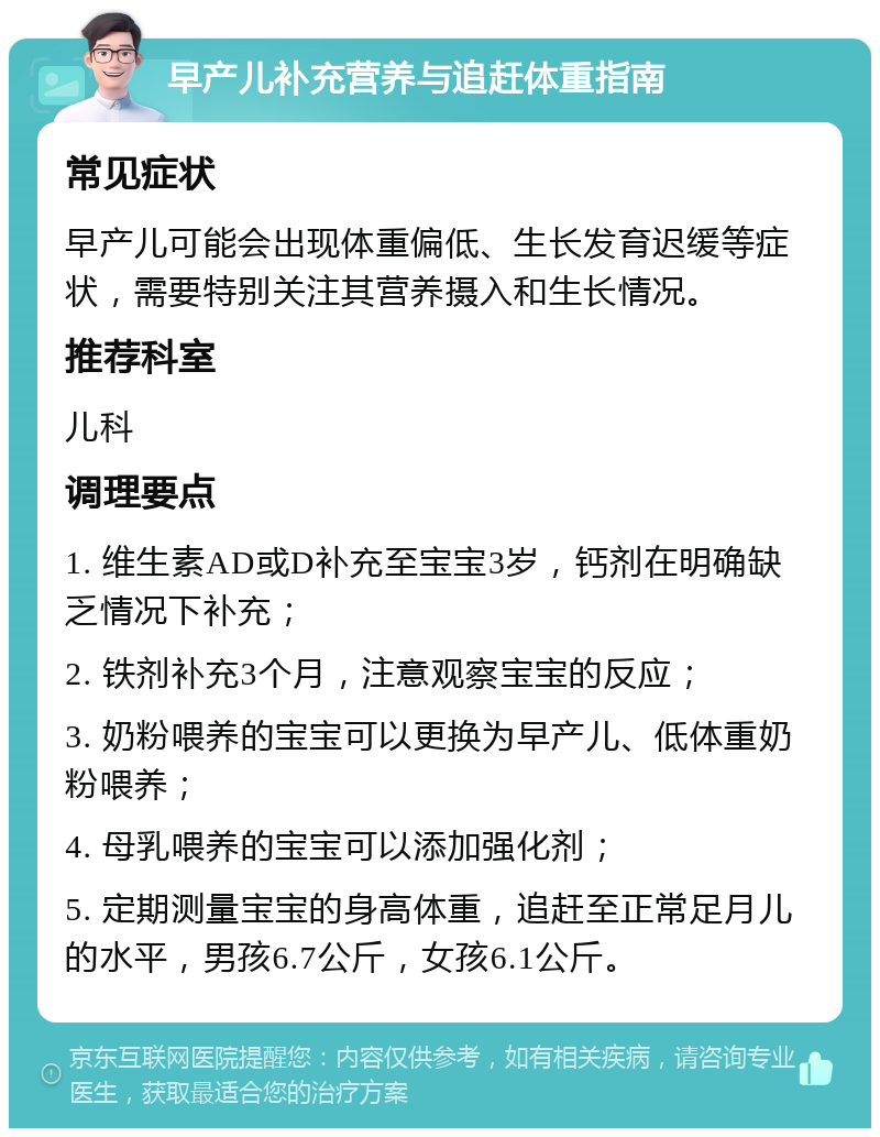 早产儿补充营养与追赶体重指南 常见症状 早产儿可能会出现体重偏低、生长发育迟缓等症状，需要特别关注其营养摄入和生长情况。 推荐科室 儿科 调理要点 1. 维生素AD或D补充至宝宝3岁，钙剂在明确缺乏情况下补充； 2. 铁剂补充3个月，注意观察宝宝的反应； 3. 奶粉喂养的宝宝可以更换为早产儿、低体重奶粉喂养； 4. 母乳喂养的宝宝可以添加强化剂； 5. 定期测量宝宝的身高体重，追赶至正常足月儿的水平，男孩6.7公斤，女孩6.1公斤。