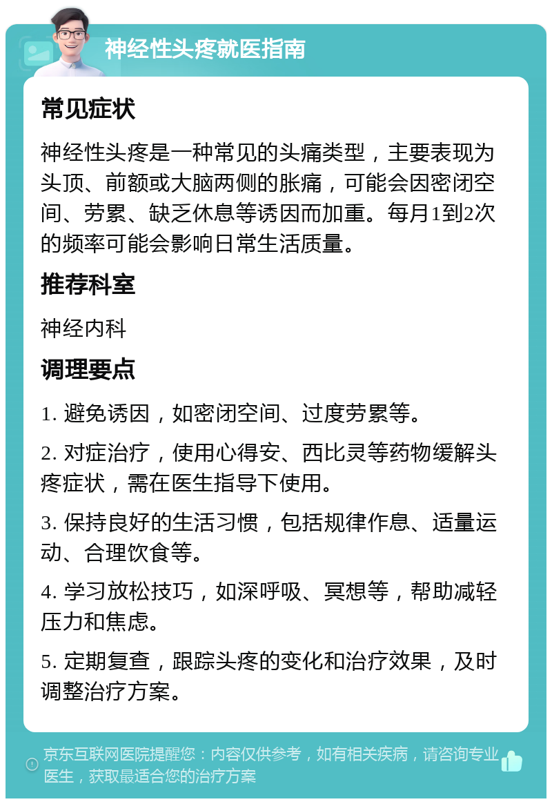 神经性头疼就医指南 常见症状 神经性头疼是一种常见的头痛类型，主要表现为头顶、前额或大脑两侧的胀痛，可能会因密闭空间、劳累、缺乏休息等诱因而加重。每月1到2次的频率可能会影响日常生活质量。 推荐科室 神经内科 调理要点 1. 避免诱因，如密闭空间、过度劳累等。 2. 对症治疗，使用心得安、西比灵等药物缓解头疼症状，需在医生指导下使用。 3. 保持良好的生活习惯，包括规律作息、适量运动、合理饮食等。 4. 学习放松技巧，如深呼吸、冥想等，帮助减轻压力和焦虑。 5. 定期复查，跟踪头疼的变化和治疗效果，及时调整治疗方案。