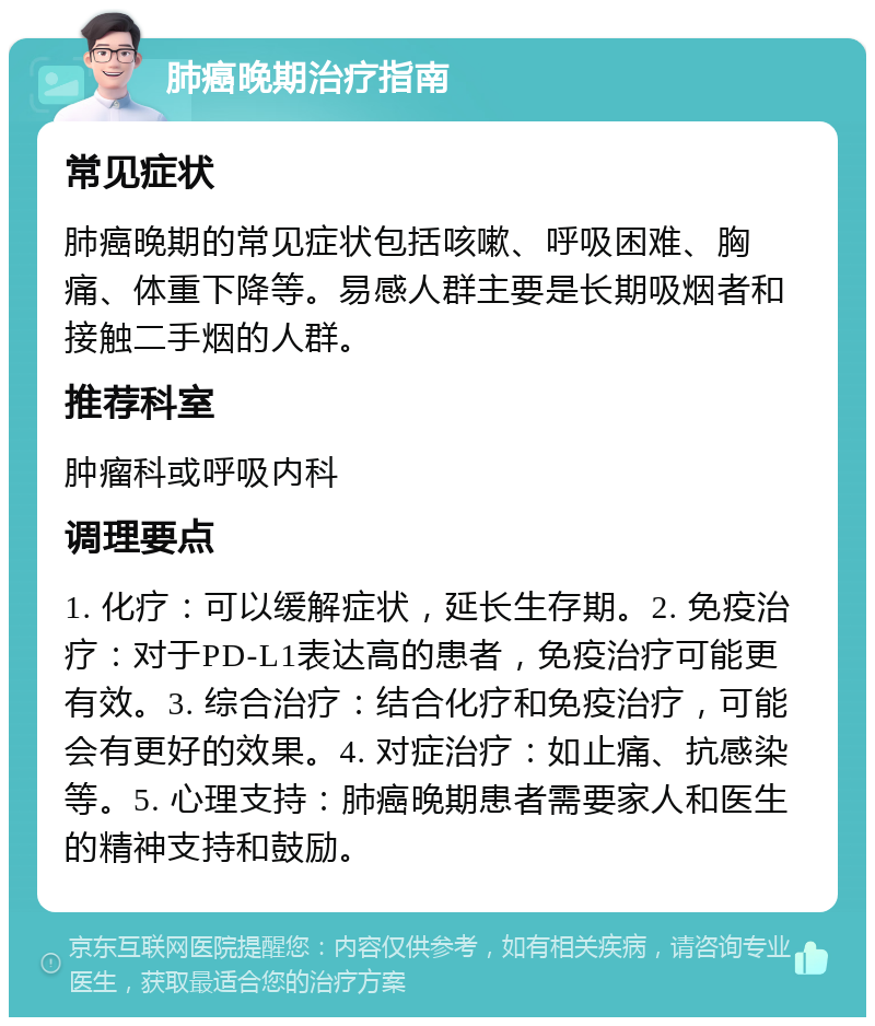 肺癌晚期治疗指南 常见症状 肺癌晚期的常见症状包括咳嗽、呼吸困难、胸痛、体重下降等。易感人群主要是长期吸烟者和接触二手烟的人群。 推荐科室 肿瘤科或呼吸内科 调理要点 1. 化疗：可以缓解症状，延长生存期。2. 免疫治疗：对于PD-L1表达高的患者，免疫治疗可能更有效。3. 综合治疗：结合化疗和免疫治疗，可能会有更好的效果。4. 对症治疗：如止痛、抗感染等。5. 心理支持：肺癌晚期患者需要家人和医生的精神支持和鼓励。