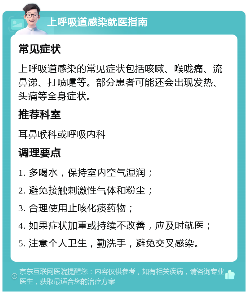 上呼吸道感染就医指南 常见症状 上呼吸道感染的常见症状包括咳嗽、喉咙痛、流鼻涕、打喷嚏等。部分患者可能还会出现发热、头痛等全身症状。 推荐科室 耳鼻喉科或呼吸内科 调理要点 1. 多喝水，保持室内空气湿润； 2. 避免接触刺激性气体和粉尘； 3. 合理使用止咳化痰药物； 4. 如果症状加重或持续不改善，应及时就医； 5. 注意个人卫生，勤洗手，避免交叉感染。