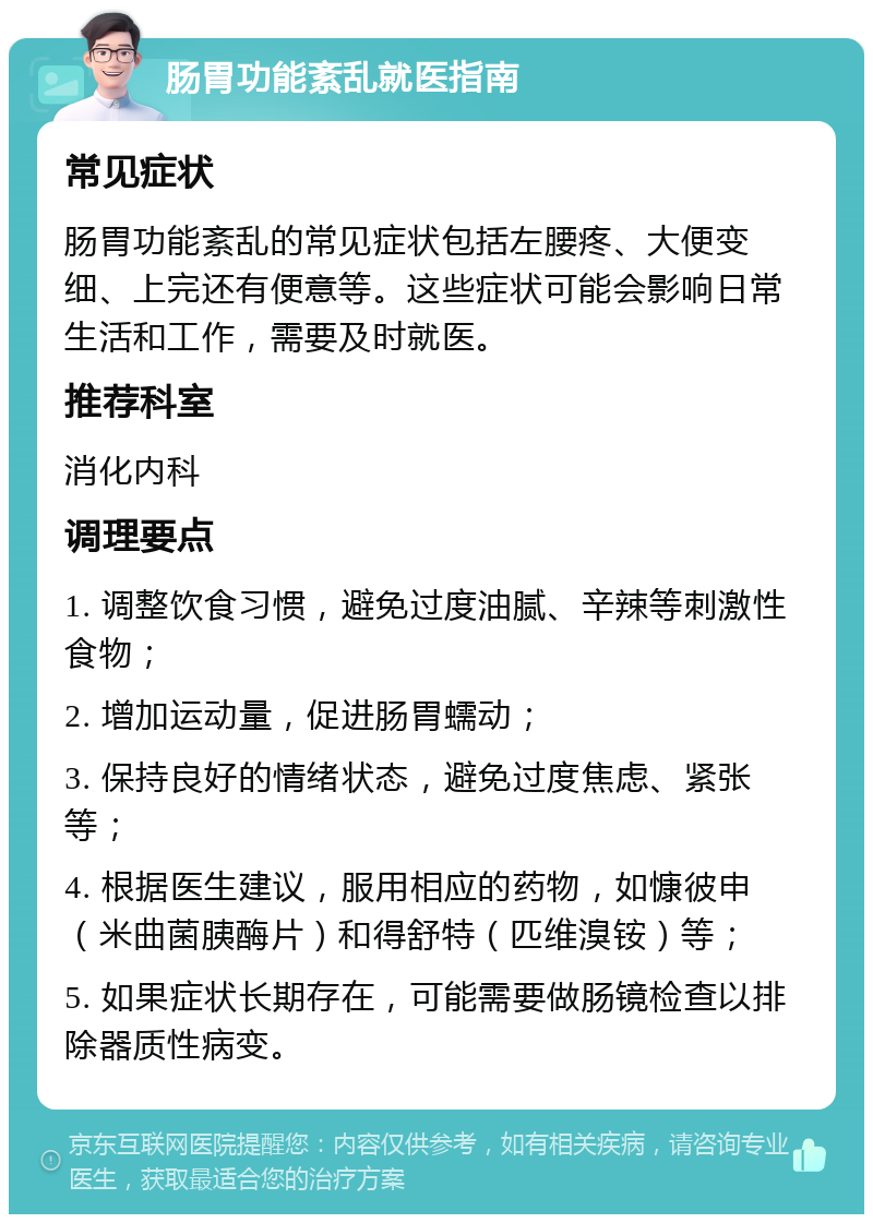 肠胃功能紊乱就医指南 常见症状 肠胃功能紊乱的常见症状包括左腰疼、大便变细、上完还有便意等。这些症状可能会影响日常生活和工作，需要及时就医。 推荐科室 消化内科 调理要点 1. 调整饮食习惯，避免过度油腻、辛辣等刺激性食物； 2. 增加运动量，促进肠胃蠕动； 3. 保持良好的情绪状态，避免过度焦虑、紧张等； 4. 根据医生建议，服用相应的药物，如慷彼申（米曲菌胰酶片）和得舒特（匹维溴铵）等； 5. 如果症状长期存在，可能需要做肠镜检查以排除器质性病变。