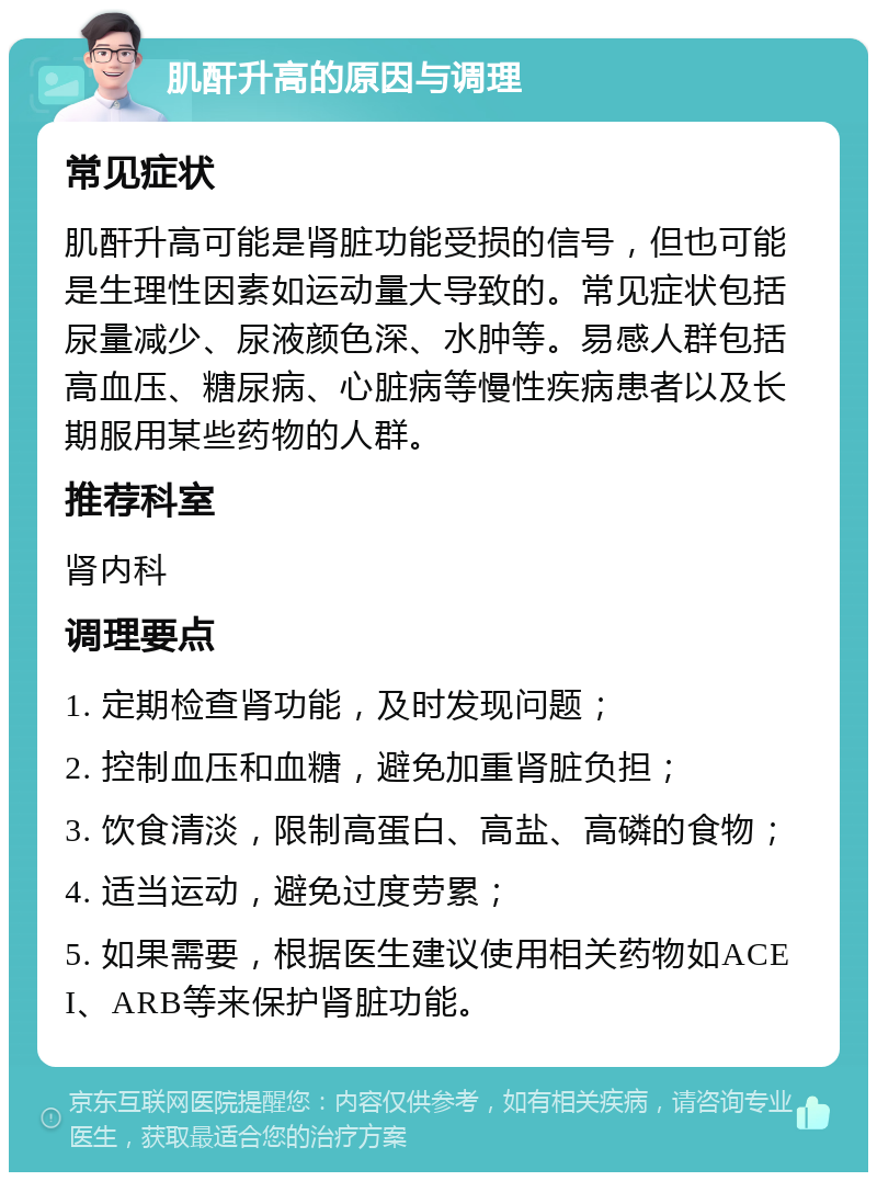 肌酐升高的原因与调理 常见症状 肌酐升高可能是肾脏功能受损的信号，但也可能是生理性因素如运动量大导致的。常见症状包括尿量减少、尿液颜色深、水肿等。易感人群包括高血压、糖尿病、心脏病等慢性疾病患者以及长期服用某些药物的人群。 推荐科室 肾内科 调理要点 1. 定期检查肾功能，及时发现问题； 2. 控制血压和血糖，避免加重肾脏负担； 3. 饮食清淡，限制高蛋白、高盐、高磷的食物； 4. 适当运动，避免过度劳累； 5. 如果需要，根据医生建议使用相关药物如ACEI、ARB等来保护肾脏功能。