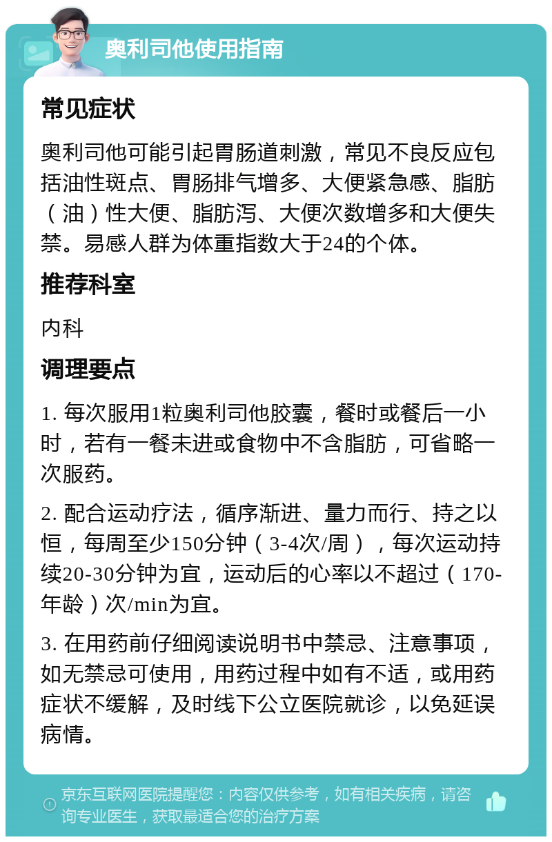 奥利司他使用指南 常见症状 奥利司他可能引起胃肠道刺激，常见不良反应包括油性斑点、胃肠排气增多、大便紧急感、脂肪（油）性大便、脂肪泻、大便次数增多和大便失禁。易感人群为体重指数大于24的个体。 推荐科室 内科 调理要点 1. 每次服用1粒奥利司他胶囊，餐时或餐后一小时，若有一餐未进或食物中不含脂肪，可省略一次服药。 2. 配合运动疗法，循序渐进、量力而行、持之以恒，每周至少150分钟（3-4次/周），每次运动持续20-30分钟为宜，运动后的心率以不超过（170-年龄）次/min为宜。 3. 在用药前仔细阅读说明书中禁忌、注意事项，如无禁忌可使用，用药过程中如有不适，或用药症状不缓解，及时线下公立医院就诊，以免延误病情。