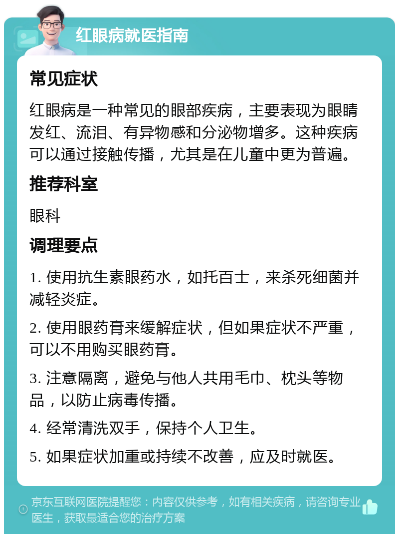 红眼病就医指南 常见症状 红眼病是一种常见的眼部疾病，主要表现为眼睛发红、流泪、有异物感和分泌物增多。这种疾病可以通过接触传播，尤其是在儿童中更为普遍。 推荐科室 眼科 调理要点 1. 使用抗生素眼药水，如托百士，来杀死细菌并减轻炎症。 2. 使用眼药膏来缓解症状，但如果症状不严重，可以不用购买眼药膏。 3. 注意隔离，避免与他人共用毛巾、枕头等物品，以防止病毒传播。 4. 经常清洗双手，保持个人卫生。 5. 如果症状加重或持续不改善，应及时就医。