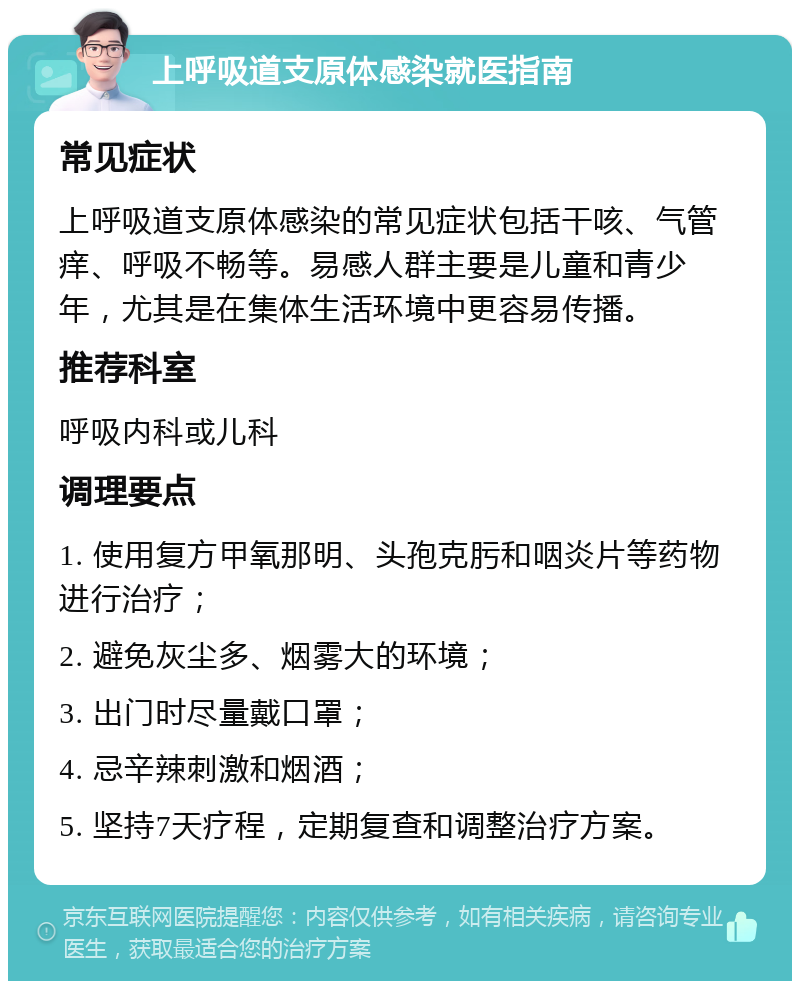 上呼吸道支原体感染就医指南 常见症状 上呼吸道支原体感染的常见症状包括干咳、气管痒、呼吸不畅等。易感人群主要是儿童和青少年，尤其是在集体生活环境中更容易传播。 推荐科室 呼吸内科或儿科 调理要点 1. 使用复方甲氧那明、头孢克肟和咽炎片等药物进行治疗； 2. 避免灰尘多、烟雾大的环境； 3. 出门时尽量戴口罩； 4. 忌辛辣刺激和烟酒； 5. 坚持7天疗程，定期复查和调整治疗方案。