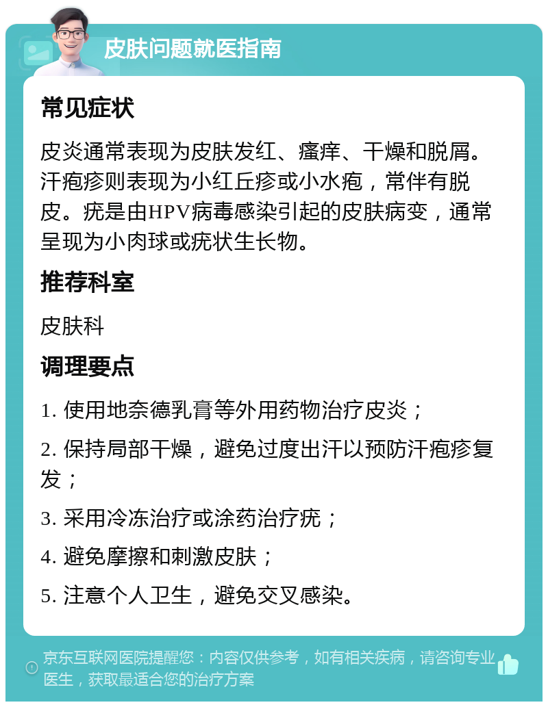 皮肤问题就医指南 常见症状 皮炎通常表现为皮肤发红、瘙痒、干燥和脱屑。汗疱疹则表现为小红丘疹或小水疱，常伴有脱皮。疣是由HPV病毒感染引起的皮肤病变，通常呈现为小肉球或疣状生长物。 推荐科室 皮肤科 调理要点 1. 使用地奈德乳膏等外用药物治疗皮炎； 2. 保持局部干燥，避免过度出汗以预防汗疱疹复发； 3. 采用冷冻治疗或涂药治疗疣； 4. 避免摩擦和刺激皮肤； 5. 注意个人卫生，避免交叉感染。