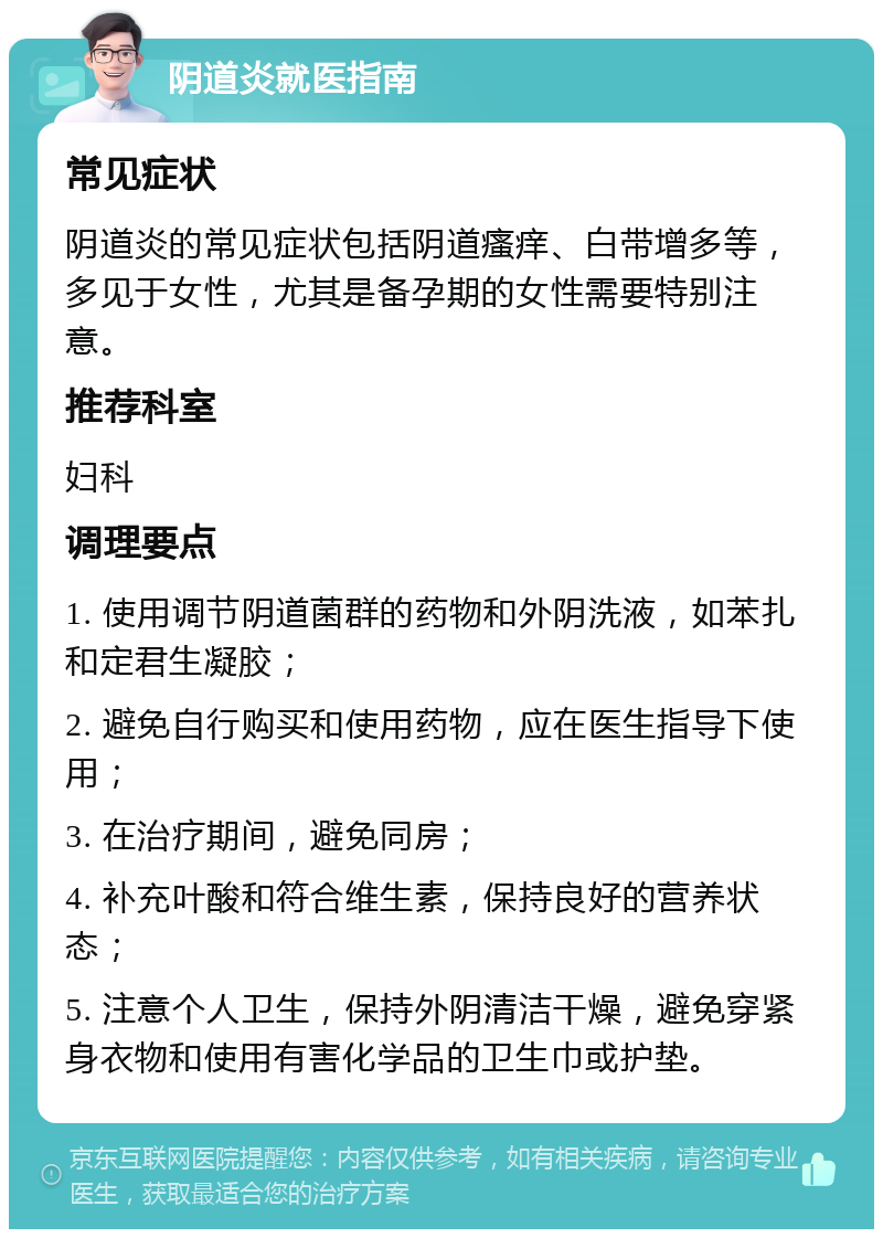 阴道炎就医指南 常见症状 阴道炎的常见症状包括阴道瘙痒、白带增多等，多见于女性，尤其是备孕期的女性需要特别注意。 推荐科室 妇科 调理要点 1. 使用调节阴道菌群的药物和外阴洗液，如苯扎和定君生凝胶； 2. 避免自行购买和使用药物，应在医生指导下使用； 3. 在治疗期间，避免同房； 4. 补充叶酸和符合维生素，保持良好的营养状态； 5. 注意个人卫生，保持外阴清洁干燥，避免穿紧身衣物和使用有害化学品的卫生巾或护垫。