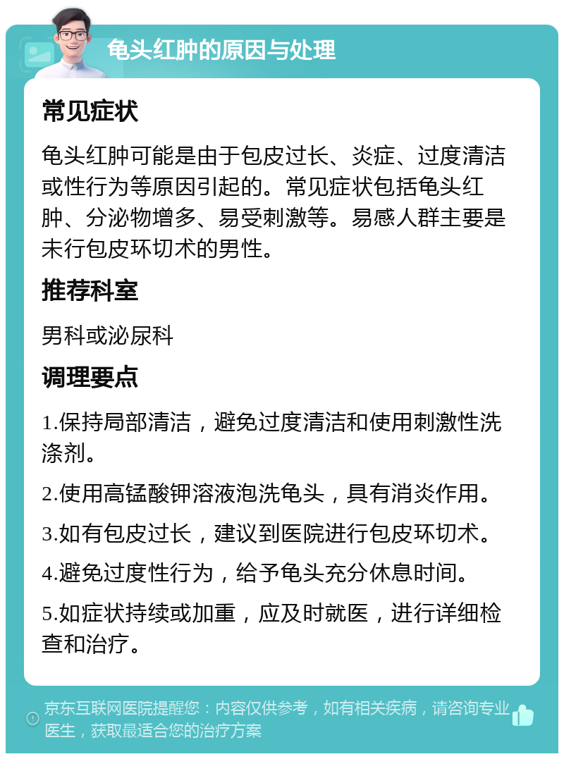 龟头红肿的原因与处理 常见症状 龟头红肿可能是由于包皮过长、炎症、过度清洁或性行为等原因引起的。常见症状包括龟头红肿、分泌物增多、易受刺激等。易感人群主要是未行包皮环切术的男性。 推荐科室 男科或泌尿科 调理要点 1.保持局部清洁，避免过度清洁和使用刺激性洗涤剂。 2.使用高锰酸钾溶液泡洗龟头，具有消炎作用。 3.如有包皮过长，建议到医院进行包皮环切术。 4.避免过度性行为，给予龟头充分休息时间。 5.如症状持续或加重，应及时就医，进行详细检查和治疗。