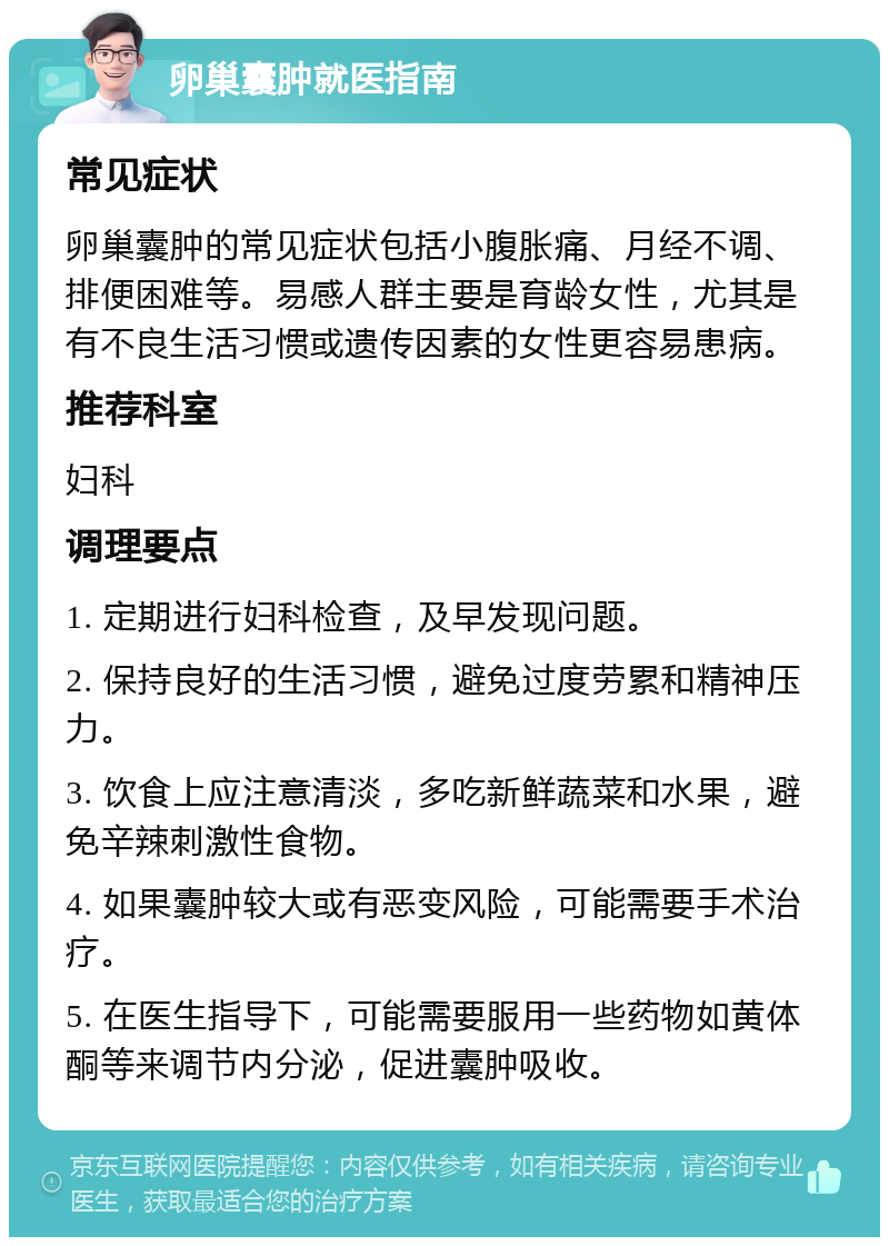 卵巢囊肿就医指南 常见症状 卵巢囊肿的常见症状包括小腹胀痛、月经不调、排便困难等。易感人群主要是育龄女性，尤其是有不良生活习惯或遗传因素的女性更容易患病。 推荐科室 妇科 调理要点 1. 定期进行妇科检查，及早发现问题。 2. 保持良好的生活习惯，避免过度劳累和精神压力。 3. 饮食上应注意清淡，多吃新鲜蔬菜和水果，避免辛辣刺激性食物。 4. 如果囊肿较大或有恶变风险，可能需要手术治疗。 5. 在医生指导下，可能需要服用一些药物如黄体酮等来调节内分泌，促进囊肿吸收。