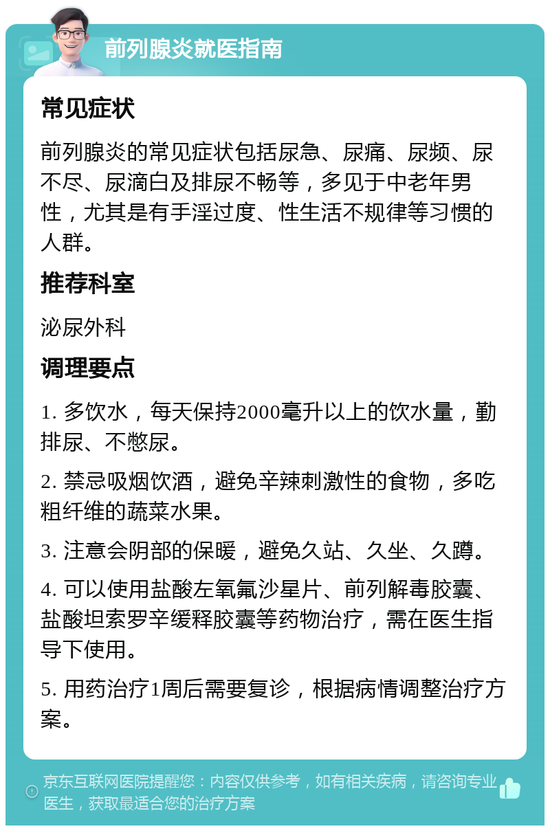 前列腺炎就医指南 常见症状 前列腺炎的常见症状包括尿急、尿痛、尿频、尿不尽、尿滴白及排尿不畅等，多见于中老年男性，尤其是有手淫过度、性生活不规律等习惯的人群。 推荐科室 泌尿外科 调理要点 1. 多饮水，每天保持2000毫升以上的饮水量，勤排尿、不憋尿。 2. 禁忌吸烟饮酒，避免辛辣刺激性的食物，多吃粗纤维的蔬菜水果。 3. 注意会阴部的保暖，避免久站、久坐、久蹲。 4. 可以使用盐酸左氧氟沙星片、前列解毒胶囊、盐酸坦索罗辛缓释胶囊等药物治疗，需在医生指导下使用。 5. 用药治疗1周后需要复诊，根据病情调整治疗方案。