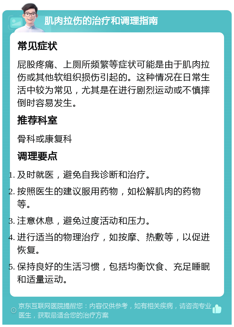 肌肉拉伤的治疗和调理指南 常见症状 屁股疼痛、上厕所频繁等症状可能是由于肌肉拉伤或其他软组织损伤引起的。这种情况在日常生活中较为常见，尤其是在进行剧烈运动或不慎摔倒时容易发生。 推荐科室 骨科或康复科 调理要点 及时就医，避免自我诊断和治疗。 按照医生的建议服用药物，如松解肌肉的药物等。 注意休息，避免过度活动和压力。 进行适当的物理治疗，如按摩、热敷等，以促进恢复。 保持良好的生活习惯，包括均衡饮食、充足睡眠和适量运动。