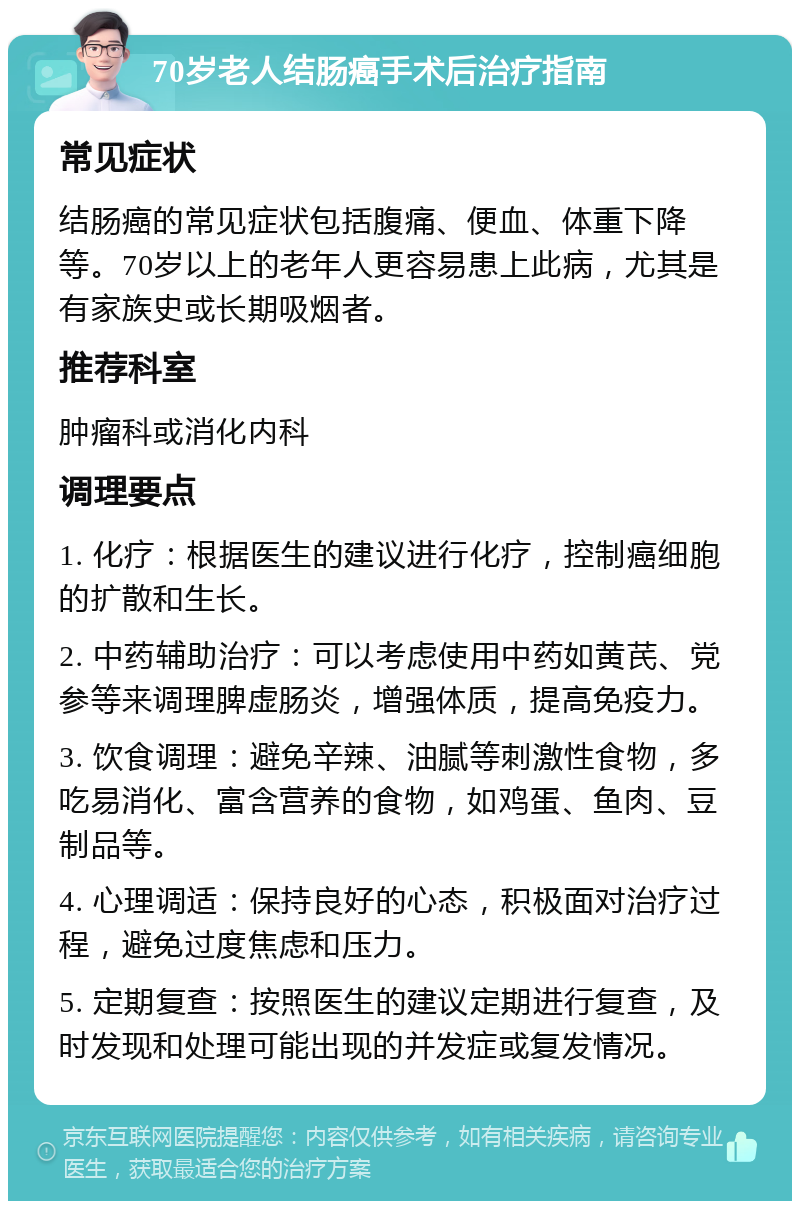 70岁老人结肠癌手术后治疗指南 常见症状 结肠癌的常见症状包括腹痛、便血、体重下降等。70岁以上的老年人更容易患上此病，尤其是有家族史或长期吸烟者。 推荐科室 肿瘤科或消化内科 调理要点 1. 化疗：根据医生的建议进行化疗，控制癌细胞的扩散和生长。 2. 中药辅助治疗：可以考虑使用中药如黄芪、党参等来调理脾虚肠炎，增强体质，提高免疫力。 3. 饮食调理：避免辛辣、油腻等刺激性食物，多吃易消化、富含营养的食物，如鸡蛋、鱼肉、豆制品等。 4. 心理调适：保持良好的心态，积极面对治疗过程，避免过度焦虑和压力。 5. 定期复查：按照医生的建议定期进行复查，及时发现和处理可能出现的并发症或复发情况。