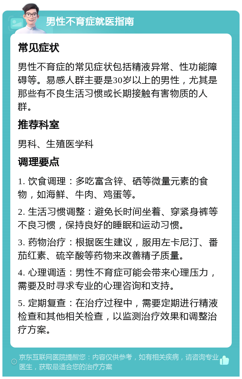 男性不育症就医指南 常见症状 男性不育症的常见症状包括精液异常、性功能障碍等。易感人群主要是30岁以上的男性，尤其是那些有不良生活习惯或长期接触有害物质的人群。 推荐科室 男科、生殖医学科 调理要点 1. 饮食调理：多吃富含锌、硒等微量元素的食物，如海鲜、牛肉、鸡蛋等。 2. 生活习惯调整：避免长时间坐着、穿紧身裤等不良习惯，保持良好的睡眠和运动习惯。 3. 药物治疗：根据医生建议，服用左卡尼汀、番茄红素、硫辛酸等药物来改善精子质量。 4. 心理调适：男性不育症可能会带来心理压力，需要及时寻求专业的心理咨询和支持。 5. 定期复查：在治疗过程中，需要定期进行精液检查和其他相关检查，以监测治疗效果和调整治疗方案。