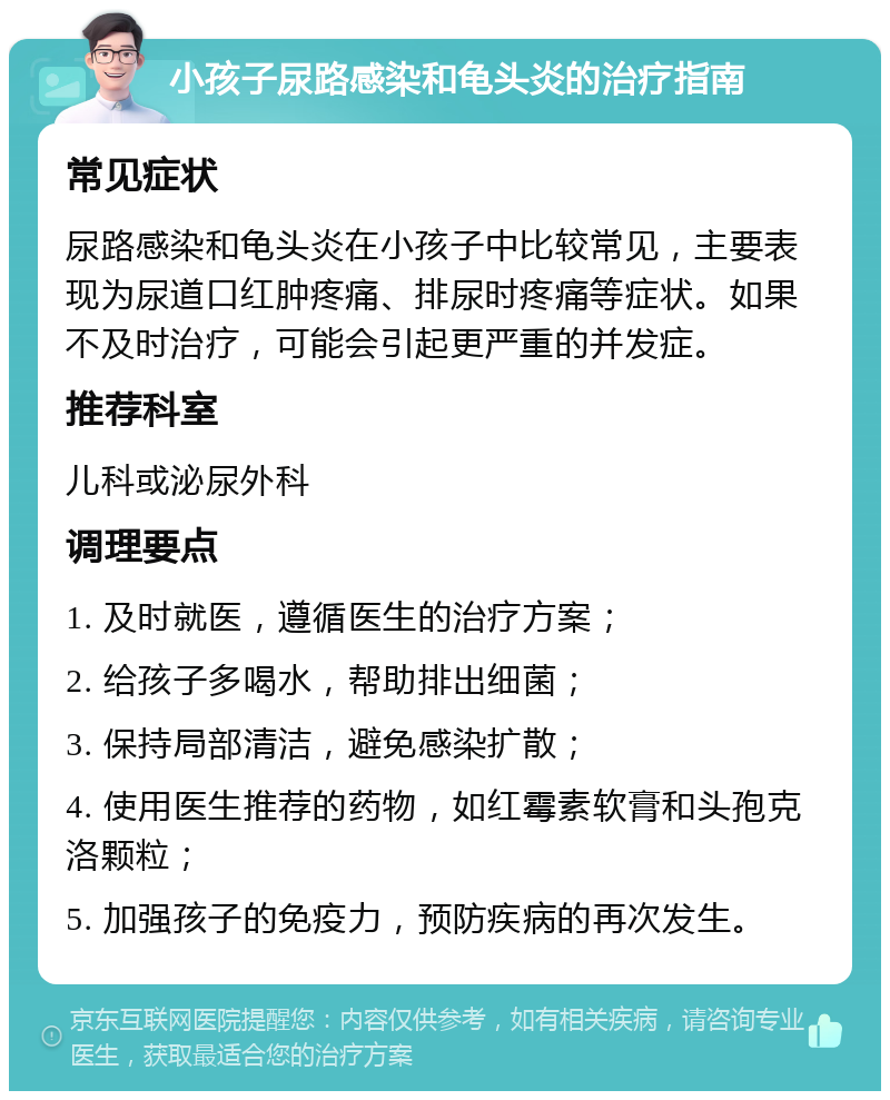 小孩子尿路感染和龟头炎的治疗指南 常见症状 尿路感染和龟头炎在小孩子中比较常见，主要表现为尿道口红肿疼痛、排尿时疼痛等症状。如果不及时治疗，可能会引起更严重的并发症。 推荐科室 儿科或泌尿外科 调理要点 1. 及时就医，遵循医生的治疗方案； 2. 给孩子多喝水，帮助排出细菌； 3. 保持局部清洁，避免感染扩散； 4. 使用医生推荐的药物，如红霉素软膏和头孢克洛颗粒； 5. 加强孩子的免疫力，预防疾病的再次发生。