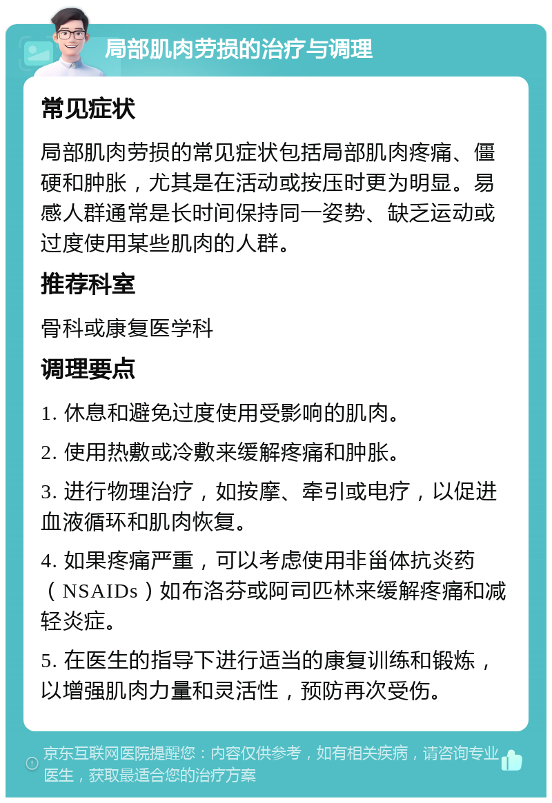 局部肌肉劳损的治疗与调理 常见症状 局部肌肉劳损的常见症状包括局部肌肉疼痛、僵硬和肿胀，尤其是在活动或按压时更为明显。易感人群通常是长时间保持同一姿势、缺乏运动或过度使用某些肌肉的人群。 推荐科室 骨科或康复医学科 调理要点 1. 休息和避免过度使用受影响的肌肉。 2. 使用热敷或冷敷来缓解疼痛和肿胀。 3. 进行物理治疗，如按摩、牵引或电疗，以促进血液循环和肌肉恢复。 4. 如果疼痛严重，可以考虑使用非甾体抗炎药（NSAIDs）如布洛芬或阿司匹林来缓解疼痛和减轻炎症。 5. 在医生的指导下进行适当的康复训练和锻炼，以增强肌肉力量和灵活性，预防再次受伤。