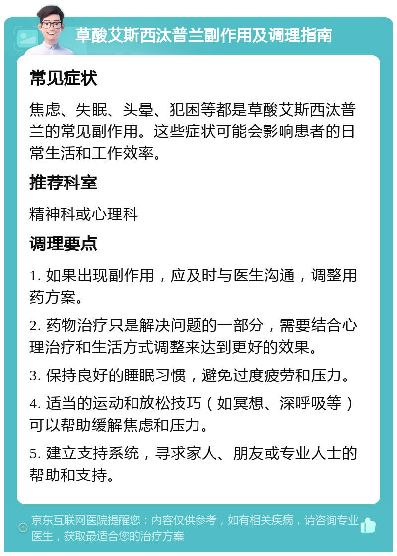 草酸艾斯西汰普兰副作用及调理指南 常见症状 焦虑、失眠、头晕、犯困等都是草酸艾斯西汰普兰的常见副作用。这些症状可能会影响患者的日常生活和工作效率。 推荐科室 精神科或心理科 调理要点 1. 如果出现副作用，应及时与医生沟通，调整用药方案。 2. 药物治疗只是解决问题的一部分，需要结合心理治疗和生活方式调整来达到更好的效果。 3. 保持良好的睡眠习惯，避免过度疲劳和压力。 4. 适当的运动和放松技巧（如冥想、深呼吸等）可以帮助缓解焦虑和压力。 5. 建立支持系统，寻求家人、朋友或专业人士的帮助和支持。