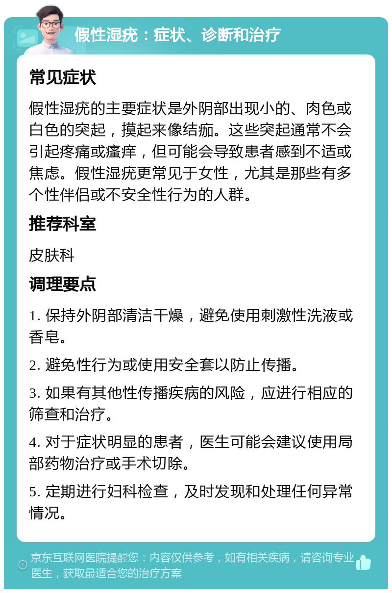 假性湿疣：症状、诊断和治疗 常见症状 假性湿疣的主要症状是外阴部出现小的、肉色或白色的突起，摸起来像结痂。这些突起通常不会引起疼痛或瘙痒，但可能会导致患者感到不适或焦虑。假性湿疣更常见于女性，尤其是那些有多个性伴侣或不安全性行为的人群。 推荐科室 皮肤科 调理要点 1. 保持外阴部清洁干燥，避免使用刺激性洗液或香皂。 2. 避免性行为或使用安全套以防止传播。 3. 如果有其他性传播疾病的风险，应进行相应的筛查和治疗。 4. 对于症状明显的患者，医生可能会建议使用局部药物治疗或手术切除。 5. 定期进行妇科检查，及时发现和处理任何异常情况。