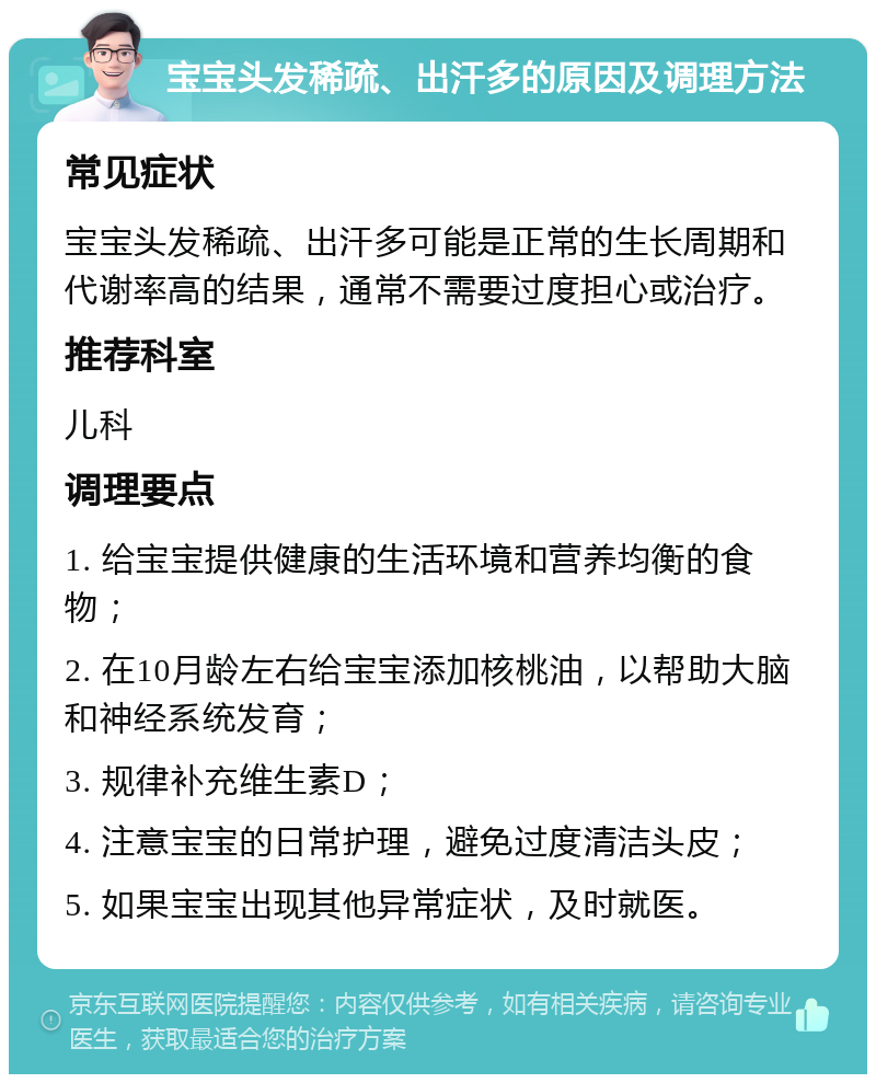 宝宝头发稀疏、出汗多的原因及调理方法 常见症状 宝宝头发稀疏、出汗多可能是正常的生长周期和代谢率高的结果，通常不需要过度担心或治疗。 推荐科室 儿科 调理要点 1. 给宝宝提供健康的生活环境和营养均衡的食物； 2. 在10月龄左右给宝宝添加核桃油，以帮助大脑和神经系统发育； 3. 规律补充维生素D； 4. 注意宝宝的日常护理，避免过度清洁头皮； 5. 如果宝宝出现其他异常症状，及时就医。