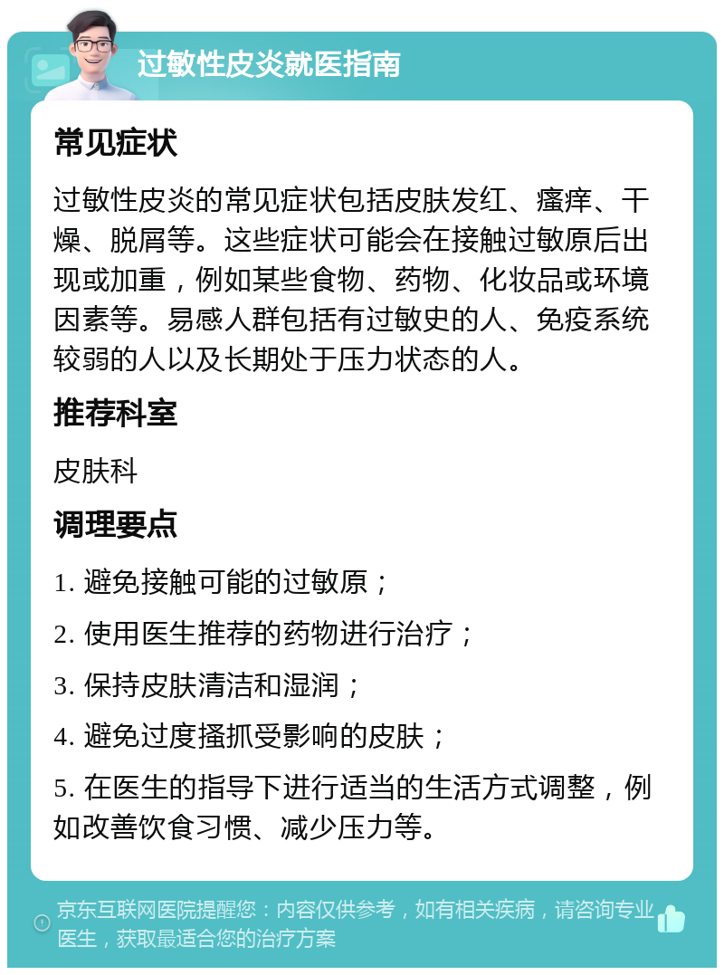 过敏性皮炎就医指南 常见症状 过敏性皮炎的常见症状包括皮肤发红、瘙痒、干燥、脱屑等。这些症状可能会在接触过敏原后出现或加重，例如某些食物、药物、化妆品或环境因素等。易感人群包括有过敏史的人、免疫系统较弱的人以及长期处于压力状态的人。 推荐科室 皮肤科 调理要点 1. 避免接触可能的过敏原； 2. 使用医生推荐的药物进行治疗； 3. 保持皮肤清洁和湿润； 4. 避免过度搔抓受影响的皮肤； 5. 在医生的指导下进行适当的生活方式调整，例如改善饮食习惯、减少压力等。