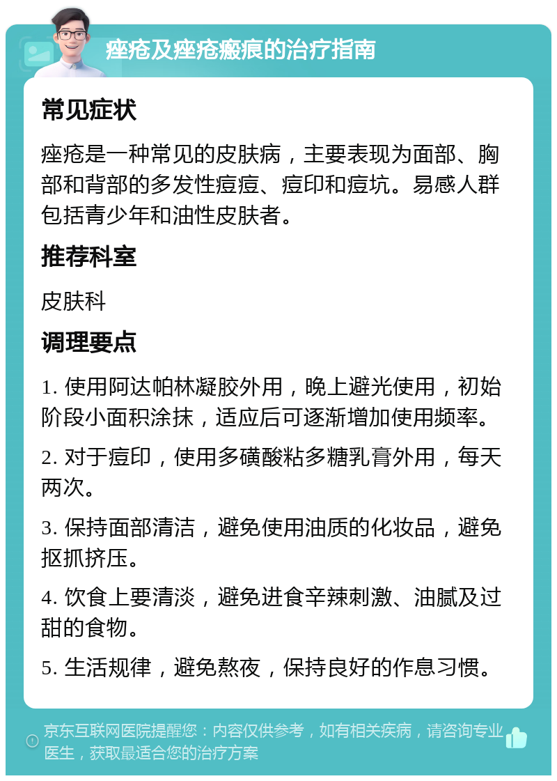 痤疮及痤疮瘢痕的治疗指南 常见症状 痤疮是一种常见的皮肤病，主要表现为面部、胸部和背部的多发性痘痘、痘印和痘坑。易感人群包括青少年和油性皮肤者。 推荐科室 皮肤科 调理要点 1. 使用阿达帕林凝胶外用，晚上避光使用，初始阶段小面积涂抹，适应后可逐渐增加使用频率。 2. 对于痘印，使用多磺酸粘多糖乳膏外用，每天两次。 3. 保持面部清洁，避免使用油质的化妆品，避免抠抓挤压。 4. 饮食上要清淡，避免进食辛辣刺激、油腻及过甜的食物。 5. 生活规律，避免熬夜，保持良好的作息习惯。