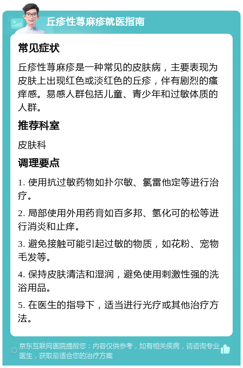 丘疹性荨麻疹就医指南 常见症状 丘疹性荨麻疹是一种常见的皮肤病，主要表现为皮肤上出现红色或淡红色的丘疹，伴有剧烈的瘙痒感。易感人群包括儿童、青少年和过敏体质的人群。 推荐科室 皮肤科 调理要点 1. 使用抗过敏药物如扑尔敏、氯雷他定等进行治疗。 2. 局部使用外用药膏如百多邦、氢化可的松等进行消炎和止痒。 3. 避免接触可能引起过敏的物质，如花粉、宠物毛发等。 4. 保持皮肤清洁和湿润，避免使用刺激性强的洗浴用品。 5. 在医生的指导下，适当进行光疗或其他治疗方法。