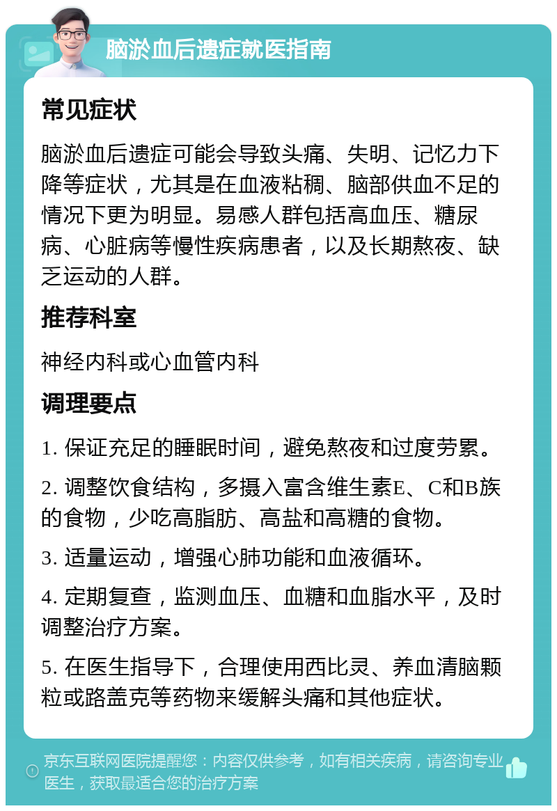 脑淤血后遗症就医指南 常见症状 脑淤血后遗症可能会导致头痛、失明、记忆力下降等症状，尤其是在血液粘稠、脑部供血不足的情况下更为明显。易感人群包括高血压、糖尿病、心脏病等慢性疾病患者，以及长期熬夜、缺乏运动的人群。 推荐科室 神经内科或心血管内科 调理要点 1. 保证充足的睡眠时间，避免熬夜和过度劳累。 2. 调整饮食结构，多摄入富含维生素E、C和B族的食物，少吃高脂肪、高盐和高糖的食物。 3. 适量运动，增强心肺功能和血液循环。 4. 定期复查，监测血压、血糖和血脂水平，及时调整治疗方案。 5. 在医生指导下，合理使用西比灵、养血清脑颗粒或路盖克等药物来缓解头痛和其他症状。