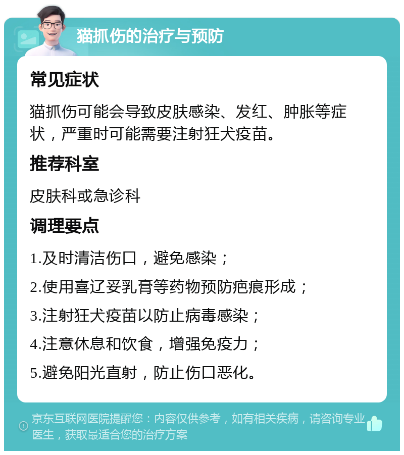 猫抓伤的治疗与预防 常见症状 猫抓伤可能会导致皮肤感染、发红、肿胀等症状，严重时可能需要注射狂犬疫苗。 推荐科室 皮肤科或急诊科 调理要点 1.及时清洁伤口，避免感染； 2.使用喜辽妥乳膏等药物预防疤痕形成； 3.注射狂犬疫苗以防止病毒感染； 4.注意休息和饮食，增强免疫力； 5.避免阳光直射，防止伤口恶化。