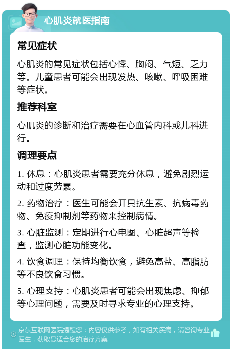 心肌炎就医指南 常见症状 心肌炎的常见症状包括心悸、胸闷、气短、乏力等。儿童患者可能会出现发热、咳嗽、呼吸困难等症状。 推荐科室 心肌炎的诊断和治疗需要在心血管内科或儿科进行。 调理要点 1. 休息：心肌炎患者需要充分休息，避免剧烈运动和过度劳累。 2. 药物治疗：医生可能会开具抗生素、抗病毒药物、免疫抑制剂等药物来控制病情。 3. 心脏监测：定期进行心电图、心脏超声等检查，监测心脏功能变化。 4. 饮食调理：保持均衡饮食，避免高盐、高脂肪等不良饮食习惯。 5. 心理支持：心肌炎患者可能会出现焦虑、抑郁等心理问题，需要及时寻求专业的心理支持。