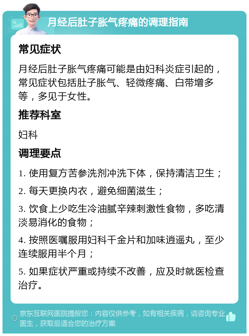 月经后肚子胀气疼痛的调理指南 常见症状 月经后肚子胀气疼痛可能是由妇科炎症引起的，常见症状包括肚子胀气、轻微疼痛、白带增多等，多见于女性。 推荐科室 妇科 调理要点 1. 使用复方苦参洗剂冲洗下体，保持清洁卫生； 2. 每天更换内衣，避免细菌滋生； 3. 饮食上少吃生冷油腻辛辣刺激性食物，多吃清淡易消化的食物； 4. 按照医嘱服用妇科千金片和加味逍遥丸，至少连续服用半个月； 5. 如果症状严重或持续不改善，应及时就医检查治疗。