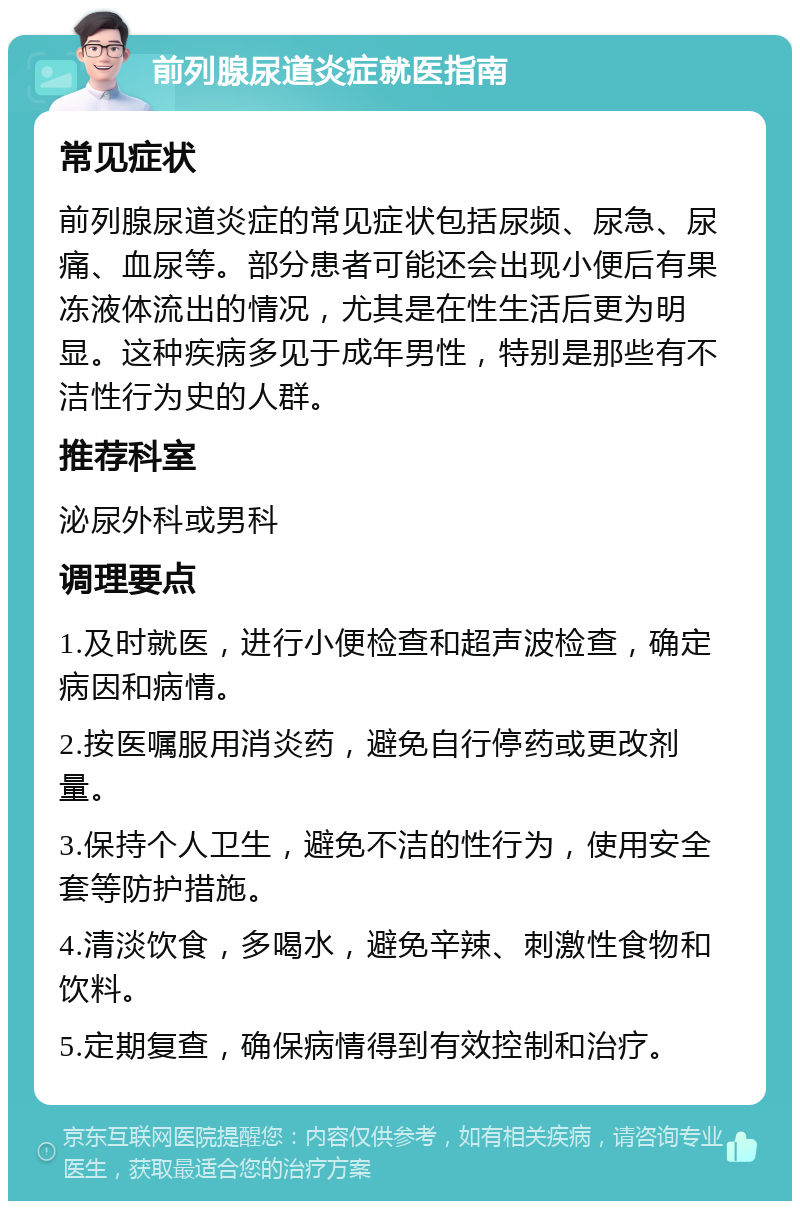 前列腺尿道炎症就医指南 常见症状 前列腺尿道炎症的常见症状包括尿频、尿急、尿痛、血尿等。部分患者可能还会出现小便后有果冻液体流出的情况，尤其是在性生活后更为明显。这种疾病多见于成年男性，特别是那些有不洁性行为史的人群。 推荐科室 泌尿外科或男科 调理要点 1.及时就医，进行小便检查和超声波检查，确定病因和病情。 2.按医嘱服用消炎药，避免自行停药或更改剂量。 3.保持个人卫生，避免不洁的性行为，使用安全套等防护措施。 4.清淡饮食，多喝水，避免辛辣、刺激性食物和饮料。 5.定期复查，确保病情得到有效控制和治疗。