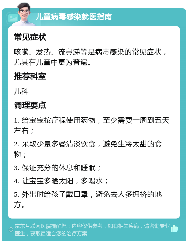 儿童病毒感染就医指南 常见症状 咳嗽、发热、流鼻涕等是病毒感染的常见症状，尤其在儿童中更为普遍。 推荐科室 儿科 调理要点 1. 给宝宝按疗程使用药物，至少需要一周到五天左右； 2. 采取少量多餐清淡饮食，避免生冷太甜的食物； 3. 保证充分的休息和睡眠； 4. 让宝宝多晒太阳，多喝水； 5. 外出时给孩子戴口罩，避免去人多拥挤的地方。