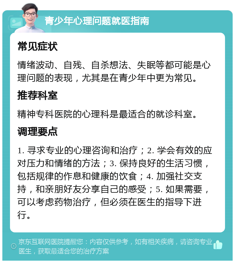 青少年心理问题就医指南 常见症状 情绪波动、自残、自杀想法、失眠等都可能是心理问题的表现，尤其是在青少年中更为常见。 推荐科室 精神专科医院的心理科是最适合的就诊科室。 调理要点 1. 寻求专业的心理咨询和治疗；2. 学会有效的应对压力和情绪的方法；3. 保持良好的生活习惯，包括规律的作息和健康的饮食；4. 加强社交支持，和亲朋好友分享自己的感受；5. 如果需要，可以考虑药物治疗，但必须在医生的指导下进行。