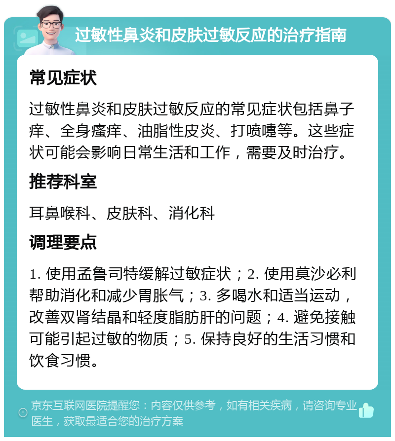 过敏性鼻炎和皮肤过敏反应的治疗指南 常见症状 过敏性鼻炎和皮肤过敏反应的常见症状包括鼻子痒、全身瘙痒、油脂性皮炎、打喷嚏等。这些症状可能会影响日常生活和工作，需要及时治疗。 推荐科室 耳鼻喉科、皮肤科、消化科 调理要点 1. 使用孟鲁司特缓解过敏症状；2. 使用莫沙必利帮助消化和减少胃胀气；3. 多喝水和适当运动，改善双肾结晶和轻度脂肪肝的问题；4. 避免接触可能引起过敏的物质；5. 保持良好的生活习惯和饮食习惯。