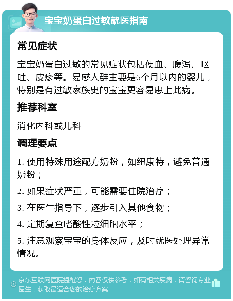 宝宝奶蛋白过敏就医指南 常见症状 宝宝奶蛋白过敏的常见症状包括便血、腹泻、呕吐、皮疹等。易感人群主要是6个月以内的婴儿，特别是有过敏家族史的宝宝更容易患上此病。 推荐科室 消化内科或儿科 调理要点 1. 使用特殊用途配方奶粉，如纽康特，避免普通奶粉； 2. 如果症状严重，可能需要住院治疗； 3. 在医生指导下，逐步引入其他食物； 4. 定期复查嗜酸性粒细胞水平； 5. 注意观察宝宝的身体反应，及时就医处理异常情况。