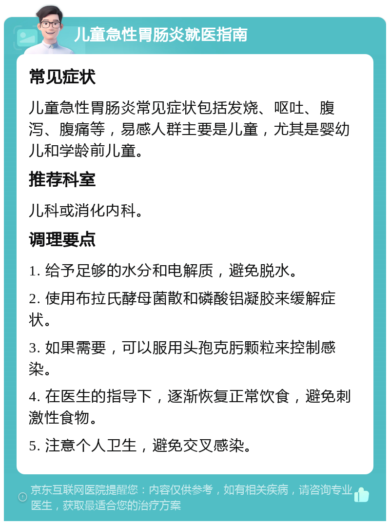 儿童急性胃肠炎就医指南 常见症状 儿童急性胃肠炎常见症状包括发烧、呕吐、腹泻、腹痛等，易感人群主要是儿童，尤其是婴幼儿和学龄前儿童。 推荐科室 儿科或消化内科。 调理要点 1. 给予足够的水分和电解质，避免脱水。 2. 使用布拉氏酵母菌散和磷酸铝凝胶来缓解症状。 3. 如果需要，可以服用头孢克肟颗粒来控制感染。 4. 在医生的指导下，逐渐恢复正常饮食，避免刺激性食物。 5. 注意个人卫生，避免交叉感染。