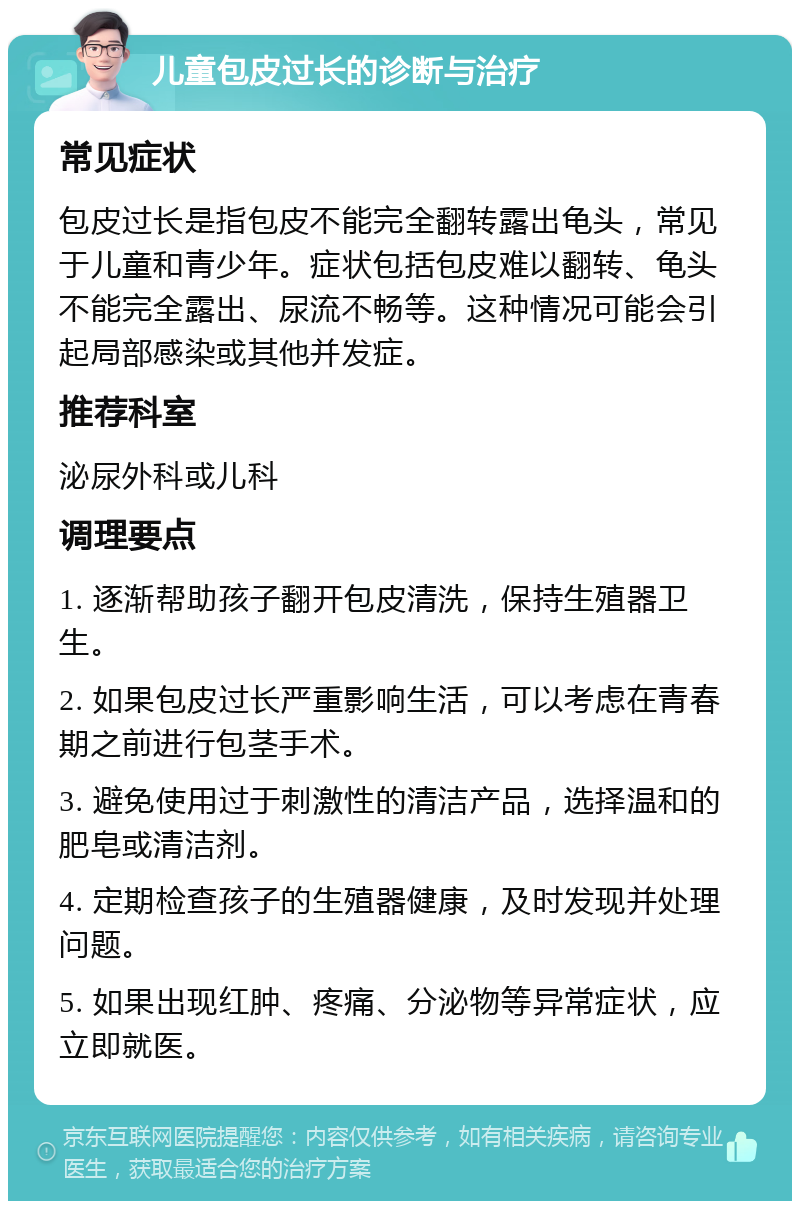 儿童包皮过长的诊断与治疗 常见症状 包皮过长是指包皮不能完全翻转露出龟头，常见于儿童和青少年。症状包括包皮难以翻转、龟头不能完全露出、尿流不畅等。这种情况可能会引起局部感染或其他并发症。 推荐科室 泌尿外科或儿科 调理要点 1. 逐渐帮助孩子翻开包皮清洗，保持生殖器卫生。 2. 如果包皮过长严重影响生活，可以考虑在青春期之前进行包茎手术。 3. 避免使用过于刺激性的清洁产品，选择温和的肥皂或清洁剂。 4. 定期检查孩子的生殖器健康，及时发现并处理问题。 5. 如果出现红肿、疼痛、分泌物等异常症状，应立即就医。