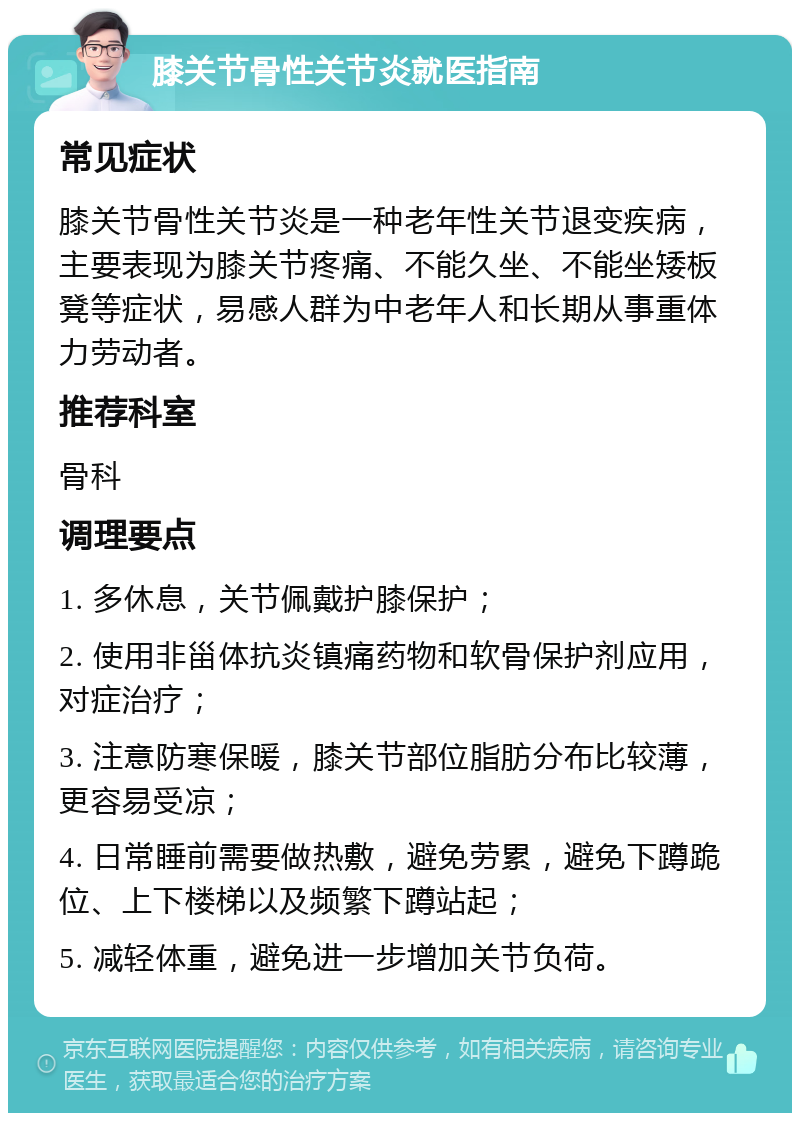 膝关节骨性关节炎就医指南 常见症状 膝关节骨性关节炎是一种老年性关节退变疾病，主要表现为膝关节疼痛、不能久坐、不能坐矮板凳等症状，易感人群为中老年人和长期从事重体力劳动者。 推荐科室 骨科 调理要点 1. 多休息，关节佩戴护膝保护； 2. 使用非甾体抗炎镇痛药物和软骨保护剂应用，对症治疗； 3. 注意防寒保暖，膝关节部位脂肪分布比较薄，更容易受凉； 4. 日常睡前需要做热敷，避免劳累，避免下蹲跪位、上下楼梯以及频繁下蹲站起； 5. 减轻体重，避免进一步增加关节负荷。