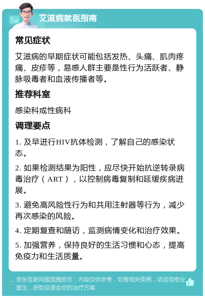 艾滋病就医指南 常见症状 艾滋病的早期症状可能包括发热、头痛、肌肉疼痛、皮疹等，易感人群主要是性行为活跃者、静脉吸毒者和血液传播者等。 推荐科室 感染科或性病科 调理要点 1. 及早进行HIV抗体检测，了解自己的感染状态。 2. 如果检测结果为阳性，应尽快开始抗逆转录病毒治疗（ART），以控制病毒复制和延缓疾病进展。 3. 避免高风险性行为和共用注射器等行为，减少再次感染的风险。 4. 定期复查和随访，监测病情变化和治疗效果。 5. 加强营养，保持良好的生活习惯和心态，提高免疫力和生活质量。