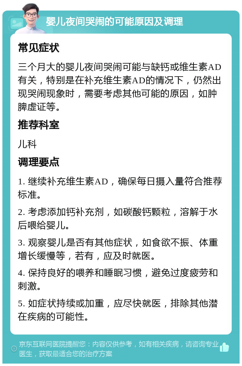 婴儿夜间哭闹的可能原因及调理 常见症状 三个月大的婴儿夜间哭闹可能与缺钙或维生素AD有关，特别是在补充维生素AD的情况下，仍然出现哭闹现象时，需要考虑其他可能的原因，如肿脾虚证等。 推荐科室 儿科 调理要点 1. 继续补充维生素AD，确保每日摄入量符合推荐标准。 2. 考虑添加钙补充剂，如碳酸钙颗粒，溶解于水后喂给婴儿。 3. 观察婴儿是否有其他症状，如食欲不振、体重增长缓慢等，若有，应及时就医。 4. 保持良好的喂养和睡眠习惯，避免过度疲劳和刺激。 5. 如症状持续或加重，应尽快就医，排除其他潜在疾病的可能性。