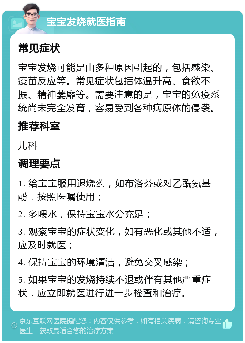 宝宝发烧就医指南 常见症状 宝宝发烧可能是由多种原因引起的，包括感染、疫苗反应等。常见症状包括体温升高、食欲不振、精神萎靡等。需要注意的是，宝宝的免疫系统尚未完全发育，容易受到各种病原体的侵袭。 推荐科室 儿科 调理要点 1. 给宝宝服用退烧药，如布洛芬或对乙酰氨基酚，按照医嘱使用； 2. 多喂水，保持宝宝水分充足； 3. 观察宝宝的症状变化，如有恶化或其他不适，应及时就医； 4. 保持宝宝的环境清洁，避免交叉感染； 5. 如果宝宝的发烧持续不退或伴有其他严重症状，应立即就医进行进一步检查和治疗。