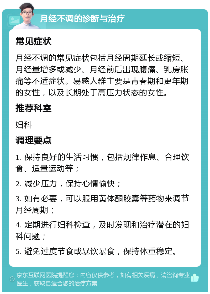 月经不调的诊断与治疗 常见症状 月经不调的常见症状包括月经周期延长或缩短、月经量增多或减少、月经前后出现腹痛、乳房胀痛等不适症状。易感人群主要是青春期和更年期的女性，以及长期处于高压力状态的女性。 推荐科室 妇科 调理要点 1. 保持良好的生活习惯，包括规律作息、合理饮食、适量运动等； 2. 减少压力，保持心情愉快； 3. 如有必要，可以服用黄体酮胶囊等药物来调节月经周期； 4. 定期进行妇科检查，及时发现和治疗潜在的妇科问题； 5. 避免过度节食或暴饮暴食，保持体重稳定。