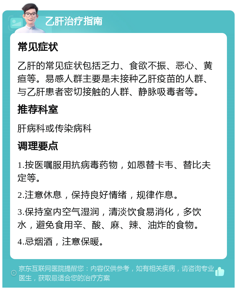 乙肝治疗指南 常见症状 乙肝的常见症状包括乏力、食欲不振、恶心、黄疸等。易感人群主要是未接种乙肝疫苗的人群、与乙肝患者密切接触的人群、静脉吸毒者等。 推荐科室 肝病科或传染病科 调理要点 1.按医嘱服用抗病毒药物，如恩替卡韦、替比夫定等。 2.注意休息，保持良好情绪，规律作息。 3.保持室内空气湿润，清淡饮食易消化，多饮水，避免食用辛、酸、麻、辣、油炸的食物。 4.忌烟酒，注意保暖。