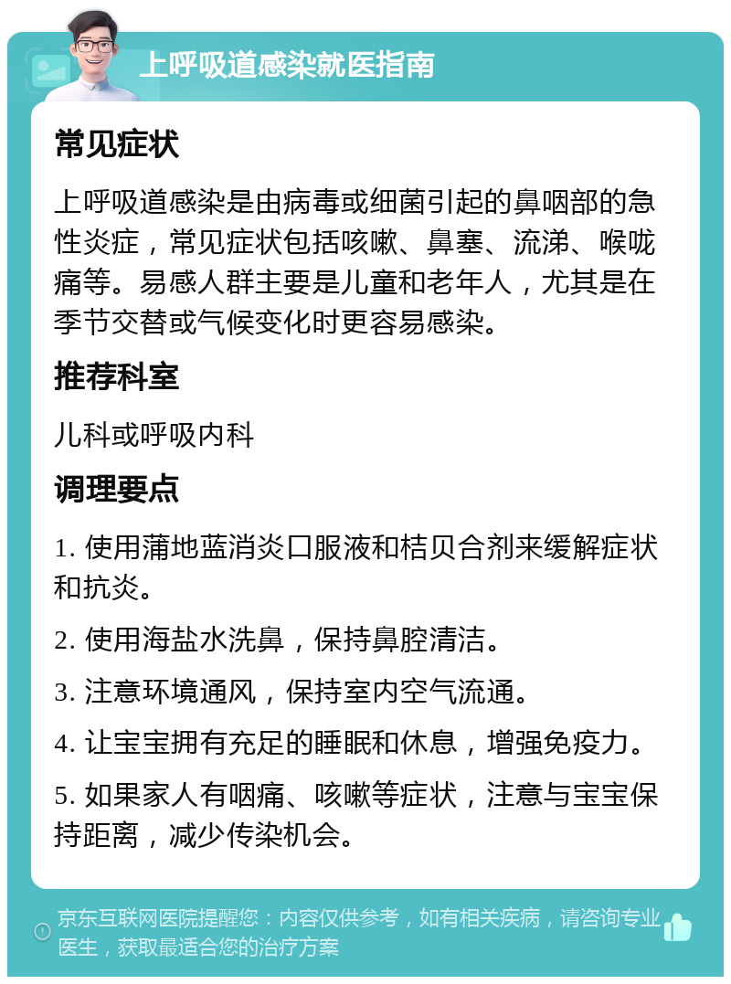 上呼吸道感染就医指南 常见症状 上呼吸道感染是由病毒或细菌引起的鼻咽部的急性炎症，常见症状包括咳嗽、鼻塞、流涕、喉咙痛等。易感人群主要是儿童和老年人，尤其是在季节交替或气候变化时更容易感染。 推荐科室 儿科或呼吸内科 调理要点 1. 使用蒲地蓝消炎口服液和桔贝合剂来缓解症状和抗炎。 2. 使用海盐水洗鼻，保持鼻腔清洁。 3. 注意环境通风，保持室内空气流通。 4. 让宝宝拥有充足的睡眠和休息，增强免疫力。 5. 如果家人有咽痛、咳嗽等症状，注意与宝宝保持距离，减少传染机会。