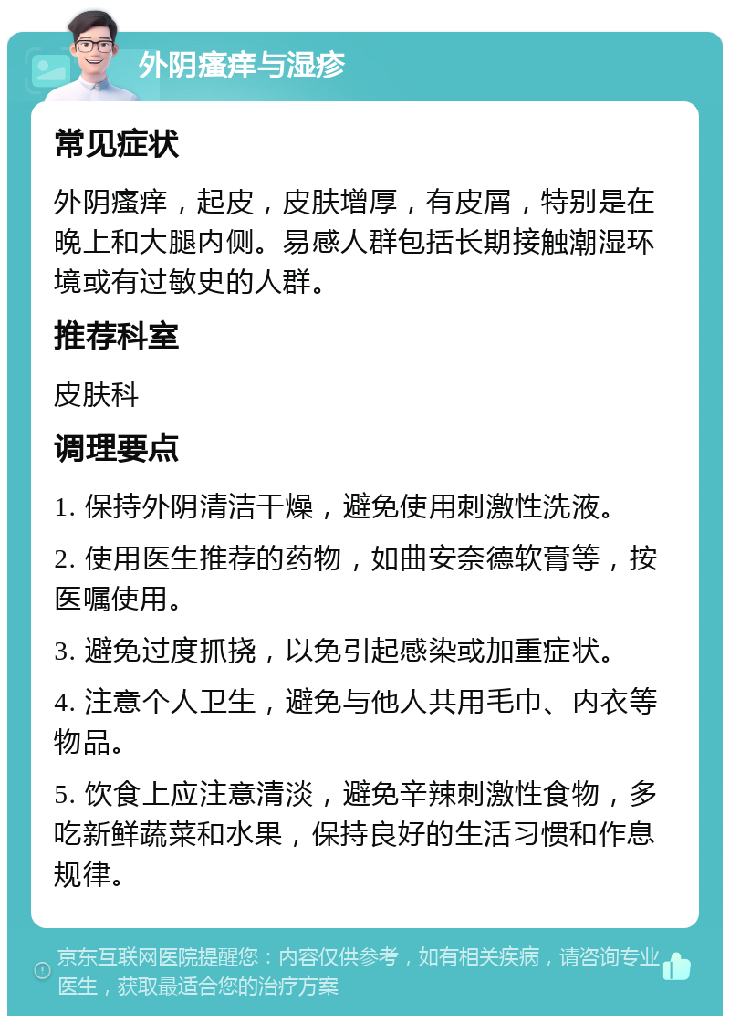 外阴瘙痒与湿疹 常见症状 外阴瘙痒，起皮，皮肤增厚，有皮屑，特别是在晚上和大腿内侧。易感人群包括长期接触潮湿环境或有过敏史的人群。 推荐科室 皮肤科 调理要点 1. 保持外阴清洁干燥，避免使用刺激性洗液。 2. 使用医生推荐的药物，如曲安奈德软膏等，按医嘱使用。 3. 避免过度抓挠，以免引起感染或加重症状。 4. 注意个人卫生，避免与他人共用毛巾、内衣等物品。 5. 饮食上应注意清淡，避免辛辣刺激性食物，多吃新鲜蔬菜和水果，保持良好的生活习惯和作息规律。