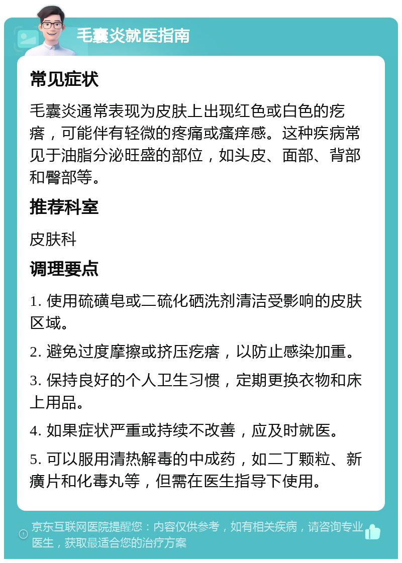 毛囊炎就医指南 常见症状 毛囊炎通常表现为皮肤上出现红色或白色的疙瘩，可能伴有轻微的疼痛或瘙痒感。这种疾病常见于油脂分泌旺盛的部位，如头皮、面部、背部和臀部等。 推荐科室 皮肤科 调理要点 1. 使用硫磺皂或二硫化硒洗剂清洁受影响的皮肤区域。 2. 避免过度摩擦或挤压疙瘩，以防止感染加重。 3. 保持良好的个人卫生习惯，定期更换衣物和床上用品。 4. 如果症状严重或持续不改善，应及时就医。 5. 可以服用清热解毒的中成药，如二丁颗粒、新癀片和化毒丸等，但需在医生指导下使用。