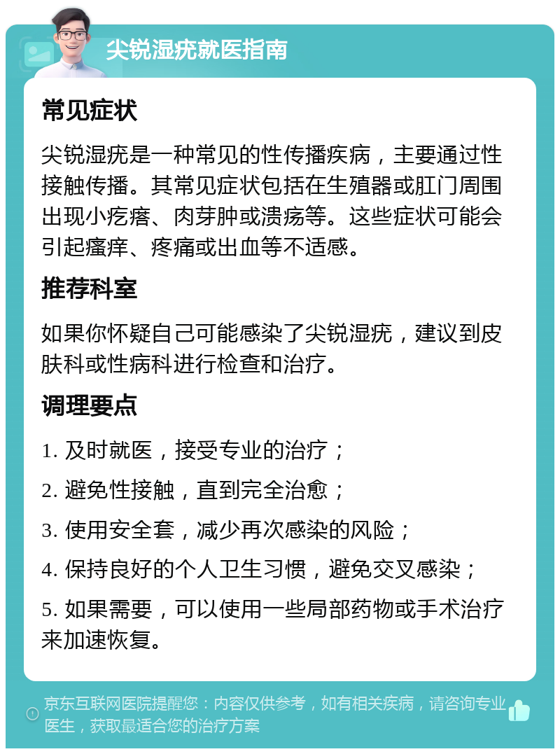 尖锐湿疣就医指南 常见症状 尖锐湿疣是一种常见的性传播疾病，主要通过性接触传播。其常见症状包括在生殖器或肛门周围出现小疙瘩、肉芽肿或溃疡等。这些症状可能会引起瘙痒、疼痛或出血等不适感。 推荐科室 如果你怀疑自己可能感染了尖锐湿疣，建议到皮肤科或性病科进行检查和治疗。 调理要点 1. 及时就医，接受专业的治疗； 2. 避免性接触，直到完全治愈； 3. 使用安全套，减少再次感染的风险； 4. 保持良好的个人卫生习惯，避免交叉感染； 5. 如果需要，可以使用一些局部药物或手术治疗来加速恢复。