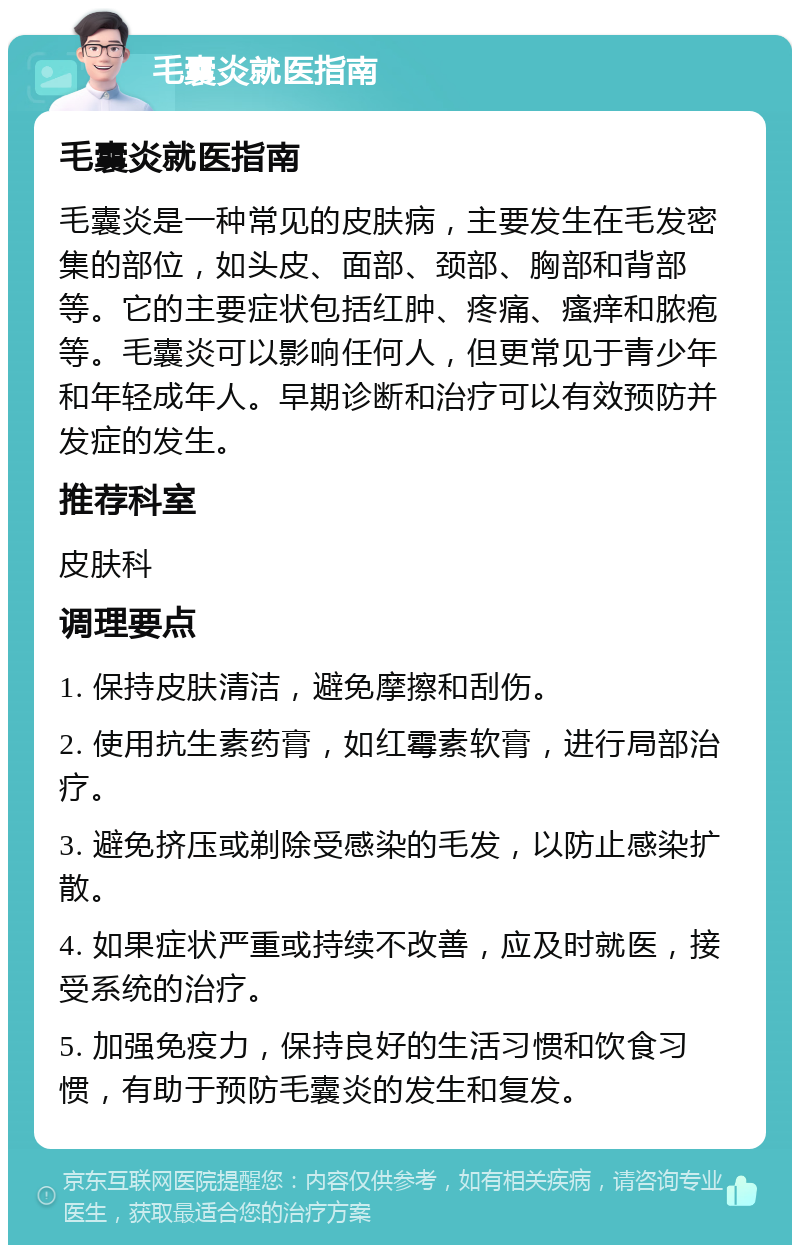 毛囊炎就医指南 毛囊炎就医指南 毛囊炎是一种常见的皮肤病，主要发生在毛发密集的部位，如头皮、面部、颈部、胸部和背部等。它的主要症状包括红肿、疼痛、瘙痒和脓疱等。毛囊炎可以影响任何人，但更常见于青少年和年轻成年人。早期诊断和治疗可以有效预防并发症的发生。 推荐科室 皮肤科 调理要点 1. 保持皮肤清洁，避免摩擦和刮伤。 2. 使用抗生素药膏，如红霉素软膏，进行局部治疗。 3. 避免挤压或剃除受感染的毛发，以防止感染扩散。 4. 如果症状严重或持续不改善，应及时就医，接受系统的治疗。 5. 加强免疫力，保持良好的生活习惯和饮食习惯，有助于预防毛囊炎的发生和复发。