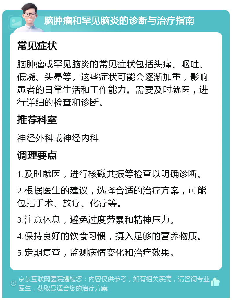 脑肿瘤和罕见脑炎的诊断与治疗指南 常见症状 脑肿瘤或罕见脑炎的常见症状包括头痛、呕吐、低烧、头晕等。这些症状可能会逐渐加重，影响患者的日常生活和工作能力。需要及时就医，进行详细的检查和诊断。 推荐科室 神经外科或神经内科 调理要点 1.及时就医，进行核磁共振等检查以明确诊断。 2.根据医生的建议，选择合适的治疗方案，可能包括手术、放疗、化疗等。 3.注意休息，避免过度劳累和精神压力。 4.保持良好的饮食习惯，摄入足够的营养物质。 5.定期复查，监测病情变化和治疗效果。