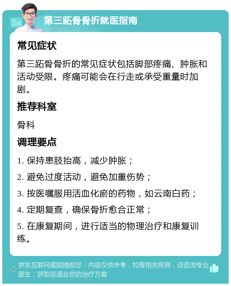 第三跖骨骨折就医指南 常见症状 第三跖骨骨折的常见症状包括脚部疼痛、肿胀和活动受限。疼痛可能会在行走或承受重量时加剧。 推荐科室 骨科 调理要点 1. 保持患肢抬高，减少肿胀； 2. 避免过度活动，避免加重伤势； 3. 按医嘱服用活血化瘀的药物，如云南白药； 4. 定期复查，确保骨折愈合正常； 5. 在康复期间，进行适当的物理治疗和康复训练。