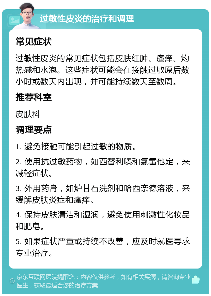 过敏性皮炎的治疗和调理 常见症状 过敏性皮炎的常见症状包括皮肤红肿、瘙痒、灼热感和水泡。这些症状可能会在接触过敏原后数小时或数天内出现，并可能持续数天至数周。 推荐科室 皮肤科 调理要点 1. 避免接触可能引起过敏的物质。 2. 使用抗过敏药物，如西替利嗪和氯雷他定，来减轻症状。 3. 外用药膏，如炉甘石洗剂和哈西奈德溶液，来缓解皮肤炎症和瘙痒。 4. 保持皮肤清洁和湿润，避免使用刺激性化妆品和肥皂。 5. 如果症状严重或持续不改善，应及时就医寻求专业治疗。